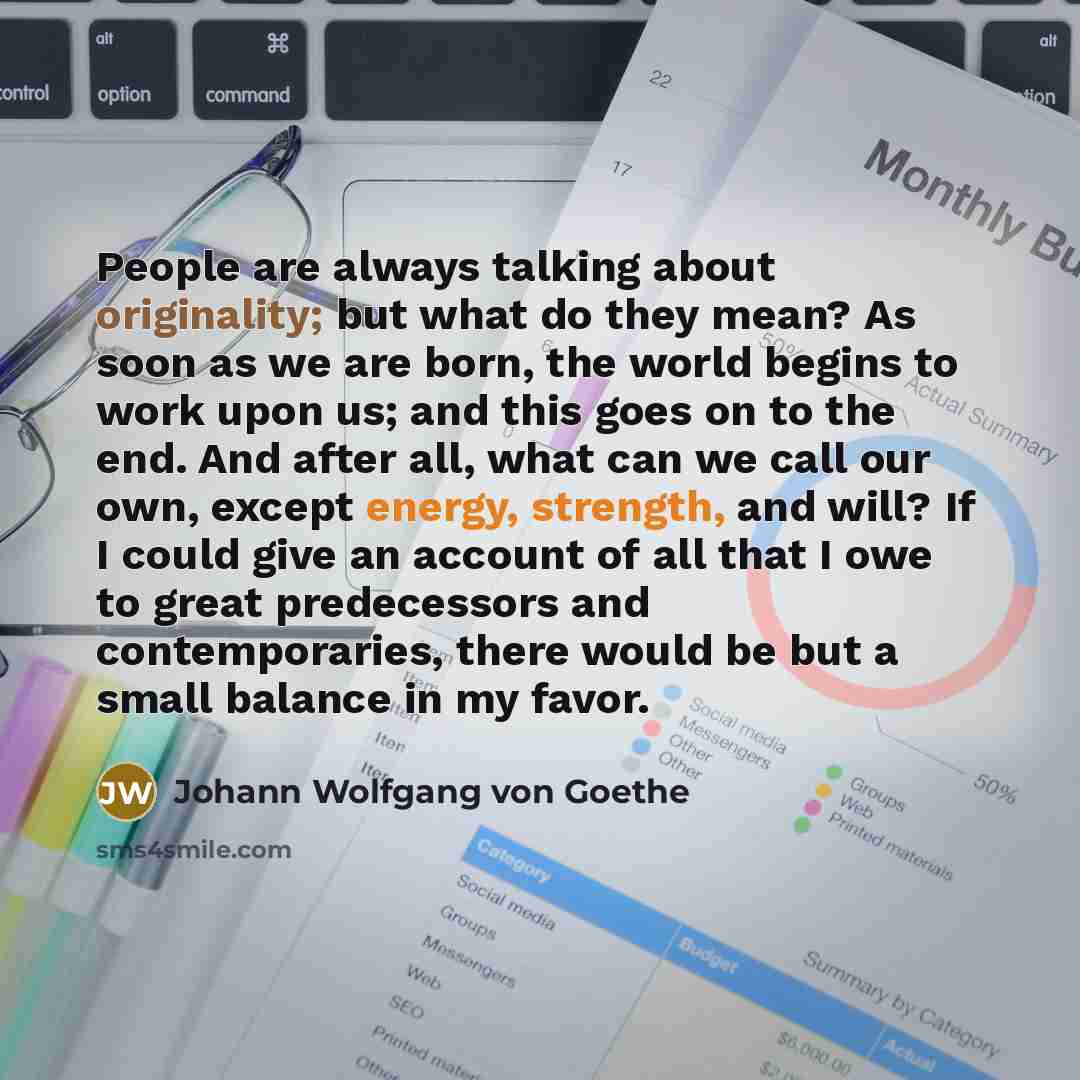 “People are always talking about originality; but what do they mean? As soon as we are born, the world begins to work upon us; and this goes on to the end. And after all, what can we call our own, except energy, strength, and will? If I could give an account of all that I owe to great predecessors…” quote by Johann Wolfgang von Goethe