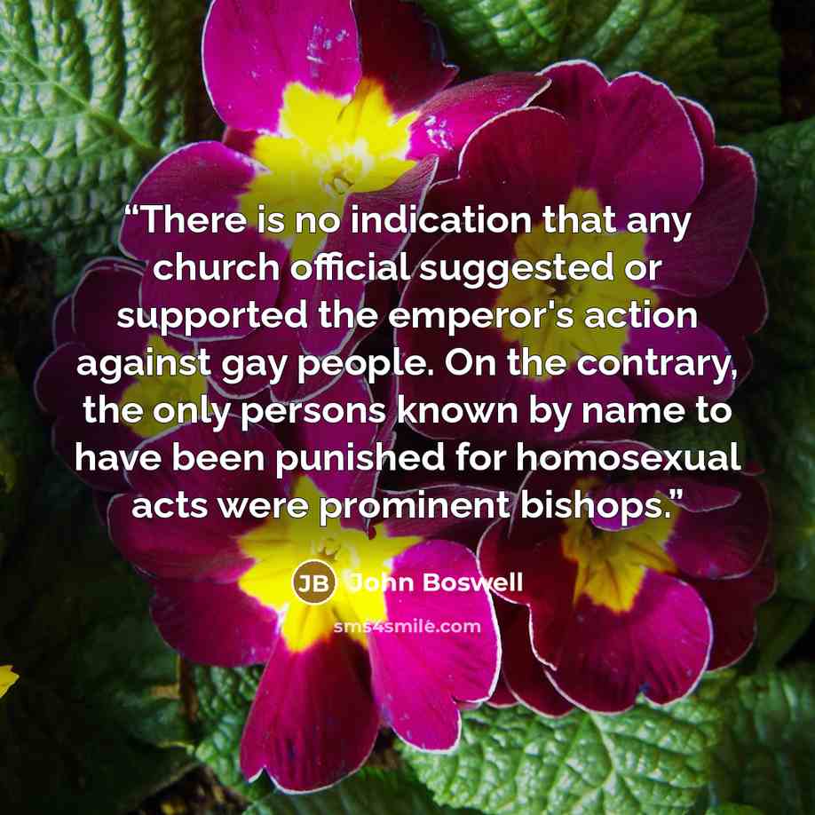 “There is no indication that any church official suggested or supported the emperor's action against gay people. On the contrary, the only persons known by name to have been punished for homosexual acts were prominent bishops.” quote by John Boswell