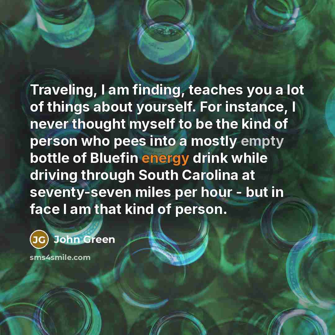 “Traveling, I am finding, teaches you a lot of things about yourself. For instance, I never thought myself to be the kind of person who pees into a mostly empty bottle of Bluefin energy drink while driving through South Carolina at seventy-seven miles per hour - but in face I am that kind of person.” quote by John Green