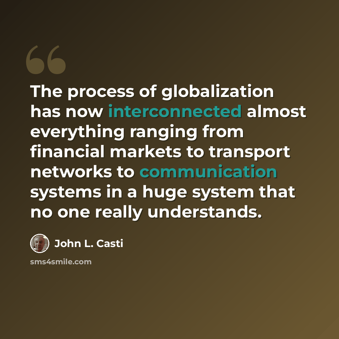 “The process of globalization has now interconnected almost everything ranging from financial markets to transport networks to communication systems in a huge system that no one really understands.” quote by John L. Casti