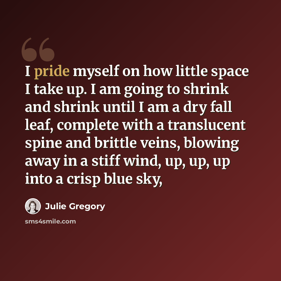 “I pride myself on how little space I take up. I am going to shrink and shrink until I am a dry fall leaf, complete with a translucent spine and brittle veins, blowing away in a stiff wind, up, up, up into a crisp blue sky,” quote by Julie Gregory
