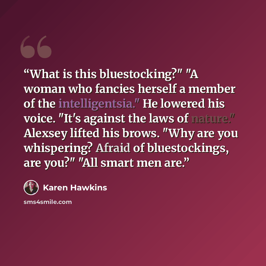 “What is this bluestocking?" "A woman who fancies herself a member of the intelligentsia." He lowered his voice. "It's against the laws of nature." Alexsey lifted his brows. "Why are you whispering? Afraid of bluestockings, are you?" "All smart men are.” quote by Karen Hawkins