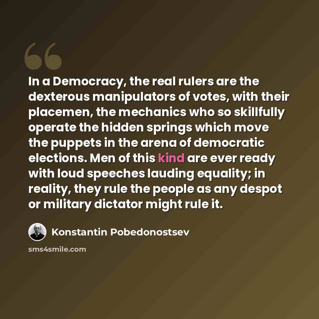 “In a Democracy, the real rulers are the dexterous manipulators of votes, with their placemen, the mechanics who so skillfully operate the hidden springs which move the puppets in the arena of democratic elections. Men of this kind are ever ready with loud speeches lauding equality; in reality…” quote by Konstantin Pobedonostsev