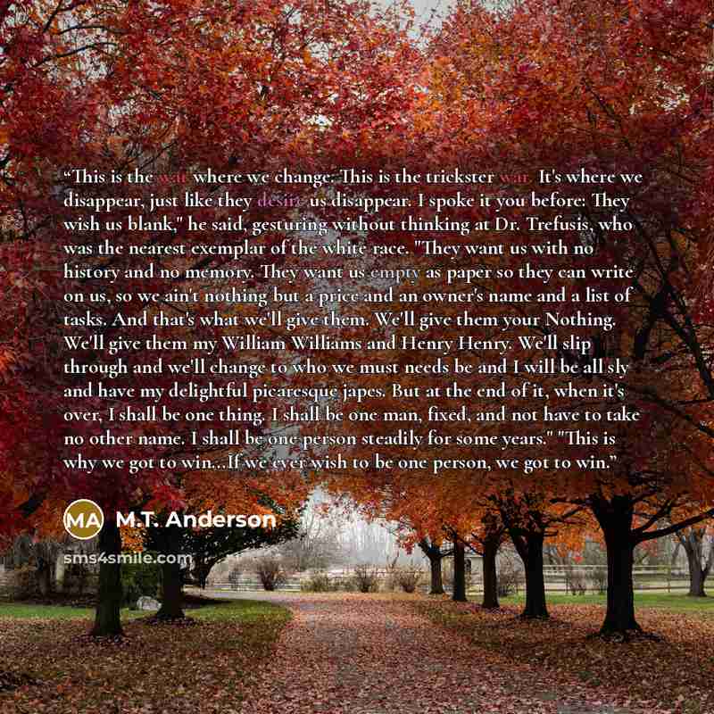 “This is the war where we change. This is the trickster war. It's where we disappear, just like they desire us disappear. I spoke it you before: They wish us blank," he said, gesturing without thinking at Dr. Trefusis, who was the nearest exemplar of the white race. "They want us with no history…” quote by M.T. Anderson