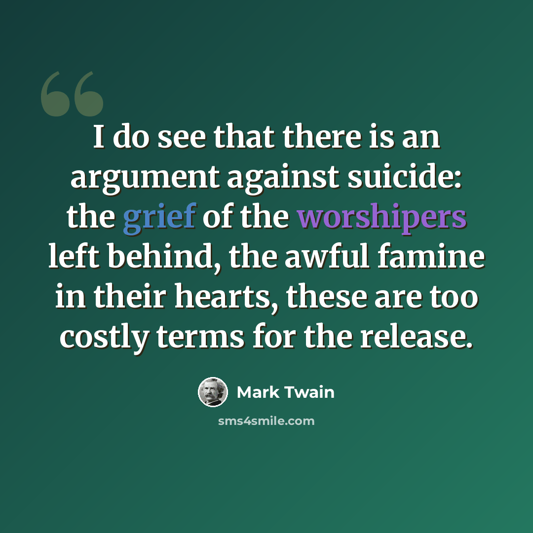 “I do see that there is an argument against suicide: the grief of the worshipers left behind, the awful famine in their hearts, these are too costly terms for the release.” quote by Mark Twain