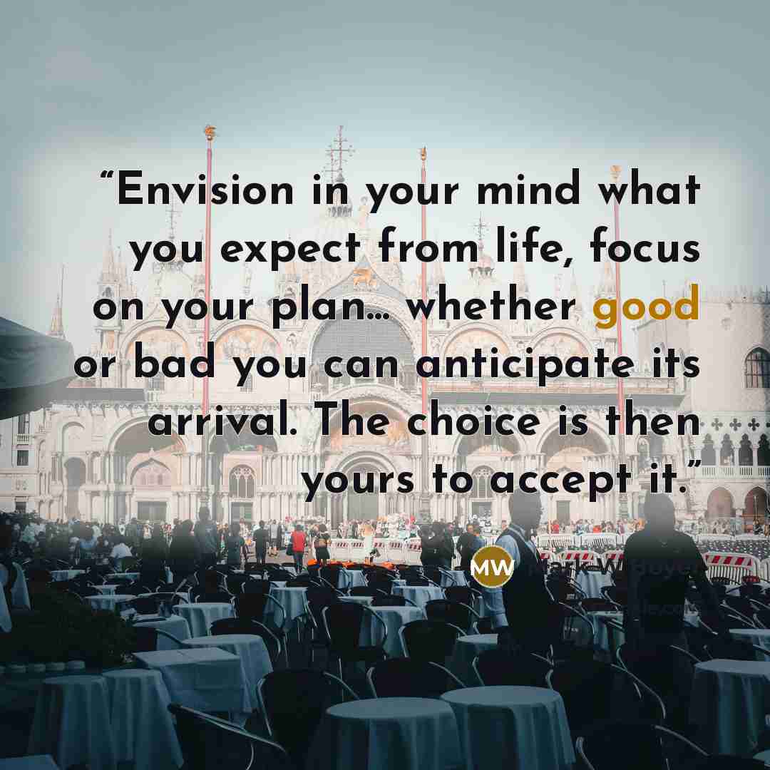 “Envision in your mind what you expect from life, focus on your plan... whether good or bad you can anticipate its arrival. The choice is then yours to accept it.” quote by Mark W Boyer