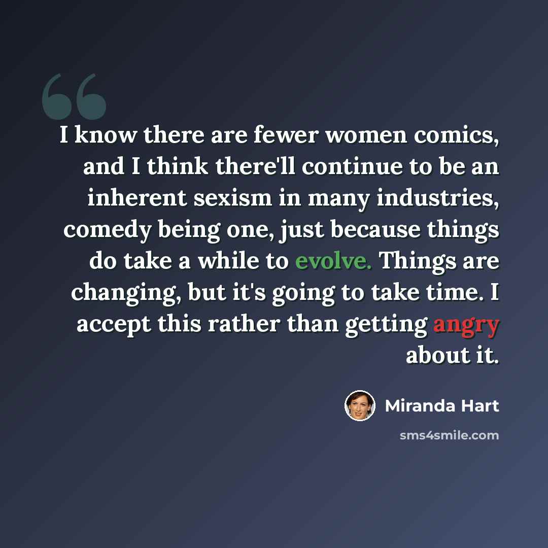 “I know there are fewer women comics, and I think there'll continue to be an inherent sexism in many industries, comedy being one, just because things do take a while to evolve. Things are changing, but it's going to take time. I accept this rather than getting angry about it.” quote by Miranda Hart