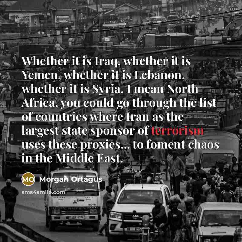 “Whether it is Iraq, whether it is Yemen, whether it is Lebanon, whether it is Syria, I mean North Africa, you could go through the list of countries where Iran as the largest state sponsor of terrorism uses these proxies... to foment chaos in the Middle East.” quote by Morgan Ortagus