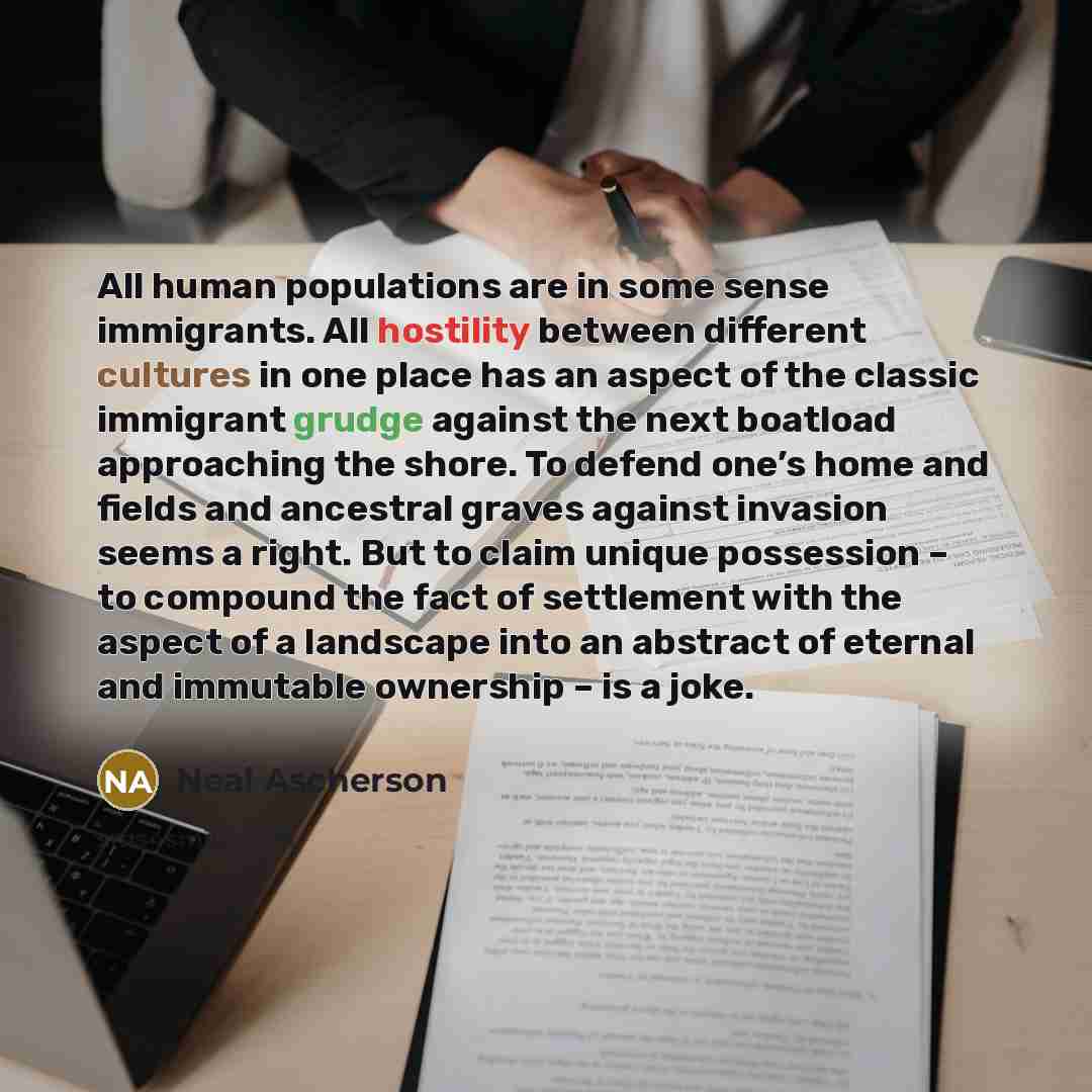 “All human populations are in some sense immigrants. All hostility between different cultures in one place has an aspect of the classic immigrant grudge against the next boatload approaching the shore. To defend one’s home and fields and ancestral graves against invasion seems a right. But to claim…” quote by Neal Ascherson