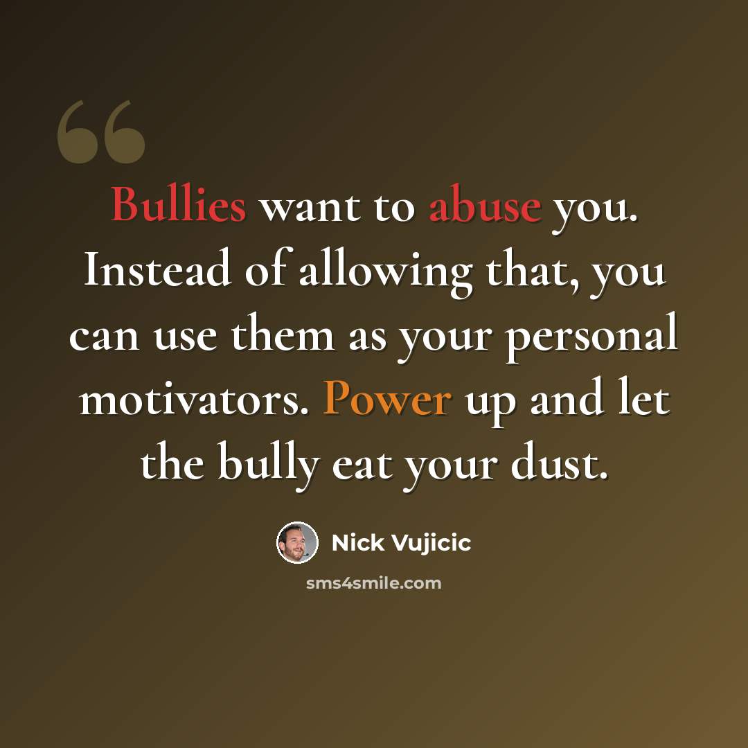 “Bullies want to abuse you. Instead of allowing that, you can use them as your personal motivators. Power up and let the bully eat your dust.” quote by Nick Vujicic