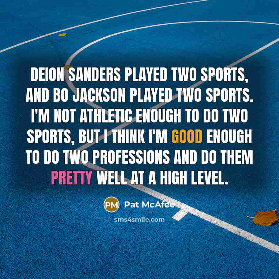 “Deion Sanders played two sports, and Bo Jackson played two sports. I'm not athletic enough to do two sports, but I think I'm good enough to do two professions and do them pretty well at a high level.” quote by Pat McAfee