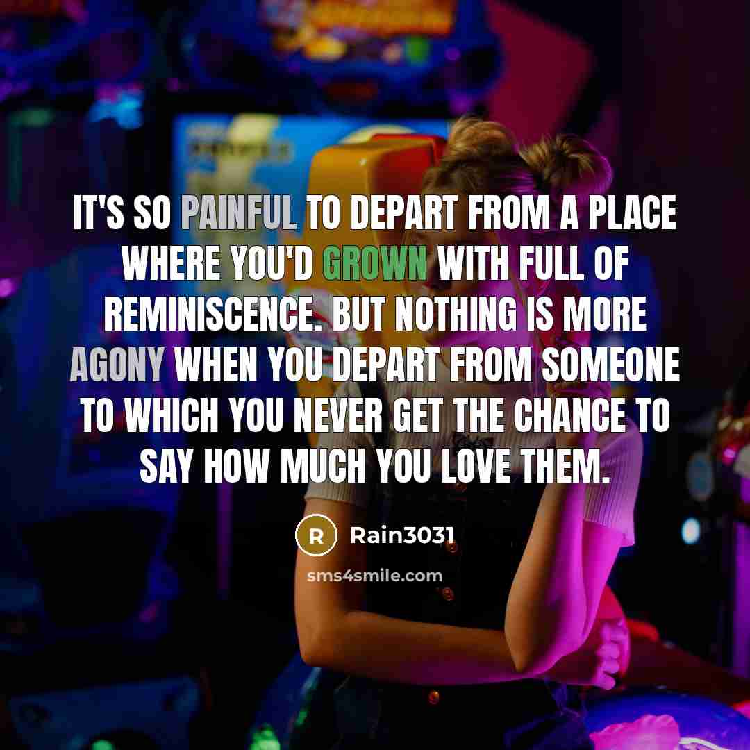 “It's so painful to depart from a place where you'd grown with full of reminiscence. But nothing is more agony when you depart from someone to which you never get the chance to say how much you love them.” quote by Rain3031