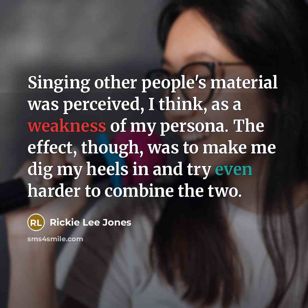 “Singing other people's material was perceived, I think, as a weakness of my persona. The effect, though, was to make me dig my heels in and try even harder to combine the two.” quote by Rickie Lee Jones