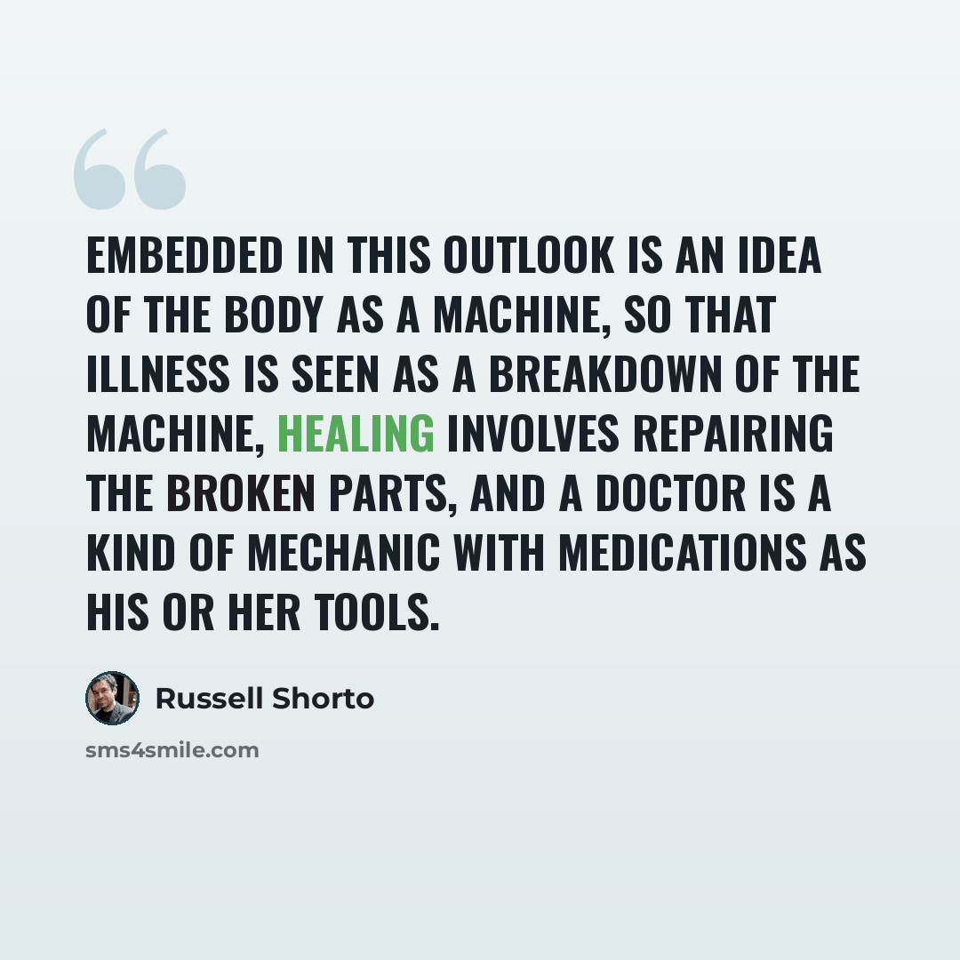 “Embedded in this outlook is an idea of the body as a machine, so that illness is seen as a breakdown of the machine, healing involves repairing the broken parts, and a doctor is a kind of mechanic with medications as his or her tools.” quote by Russell Shorto