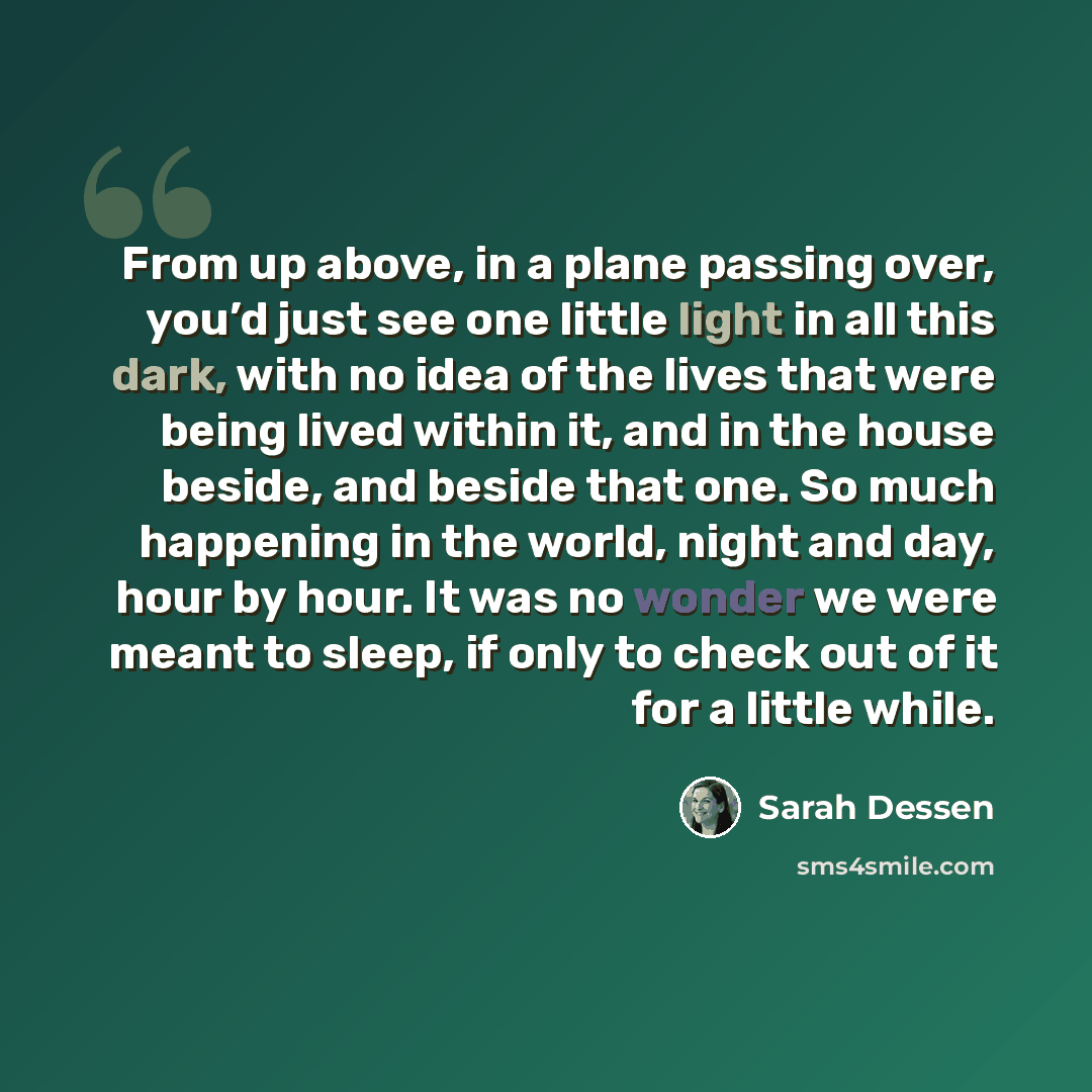 “From up above, in a plane passing over, you’d just see one little light in all this dark, with no idea of the lives that were being lived within it, and in the house beside, and beside that one. So much happening in the world, night and day, hour by hour. It was no wonder we were meant to sleep…” quote by Sarah Dessen