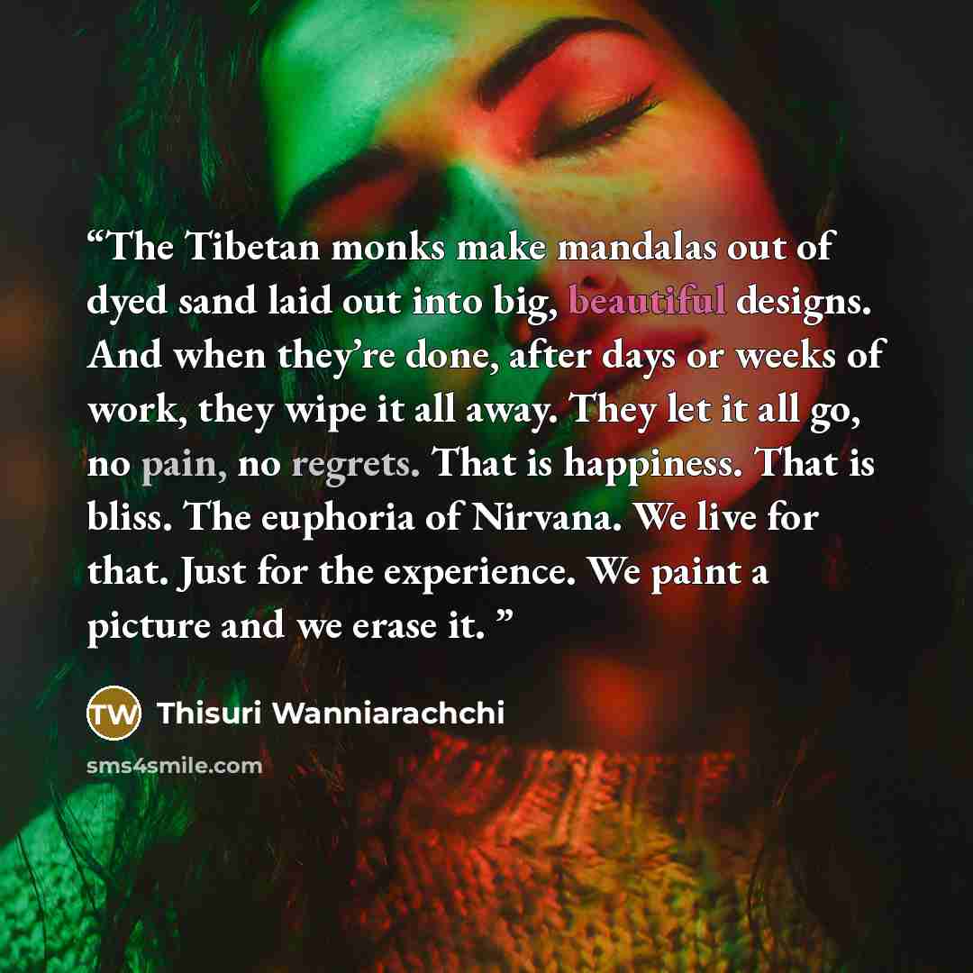 “The Tibetan monks make mandalas out of dyed sand laid out into big, beautiful designs. And when they’re done, after days or weeks of work, they wipe it all away. They let it all go, no pain, no regrets. That is happiness. That is bliss. The euphoria of Nirvana. We live for that. Just for the…” quote by Thisuri Wanniarachchi
