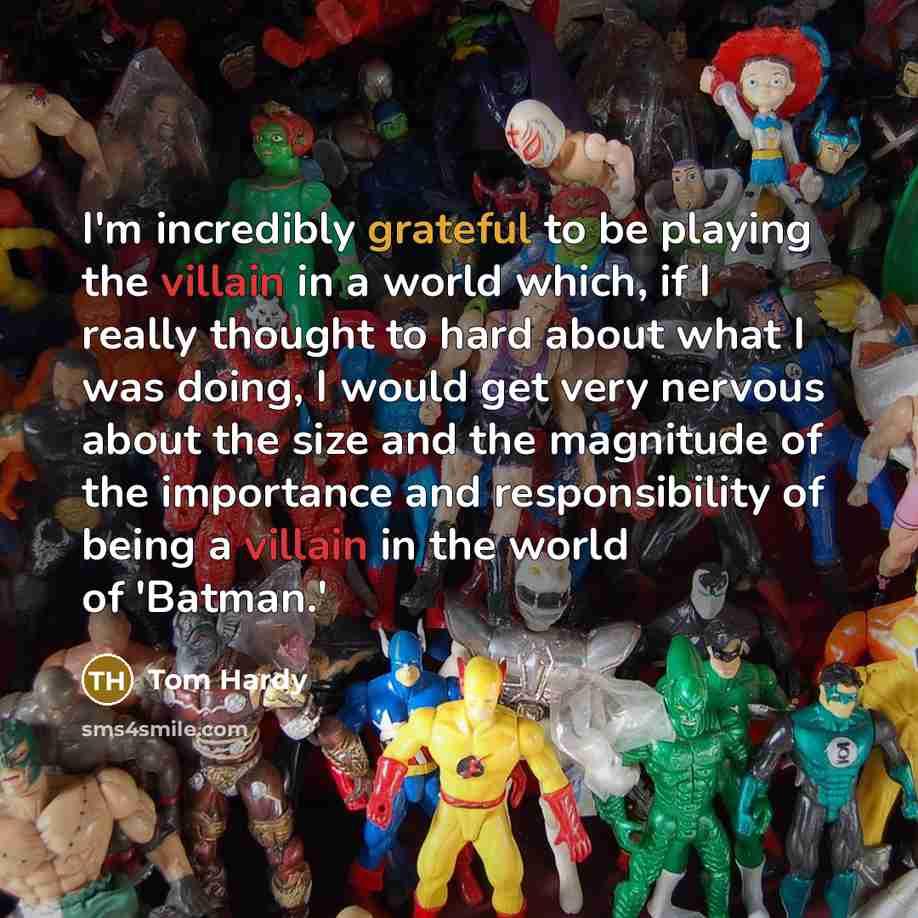 “I'm incredibly grateful to be playing the villain in a world which, if I really thought to hard about what I was doing, I would get very nervous about the size and the magnitude of the importance and responsibility of being a villain in the world of 'Batman.'” quote by Tom Hardy