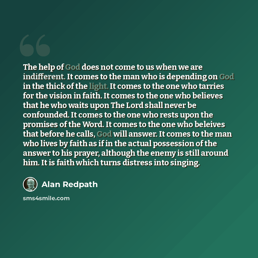 “The help of God does not come to us when we are indifferent. It comes to the man who is depending on God in the thick of the light. It comes to the one who tarries for the vision in faith. It comes to the one who believes that he who waits upon The Lord shall never be confounded. It comes to the…” quote by Alan Redpath