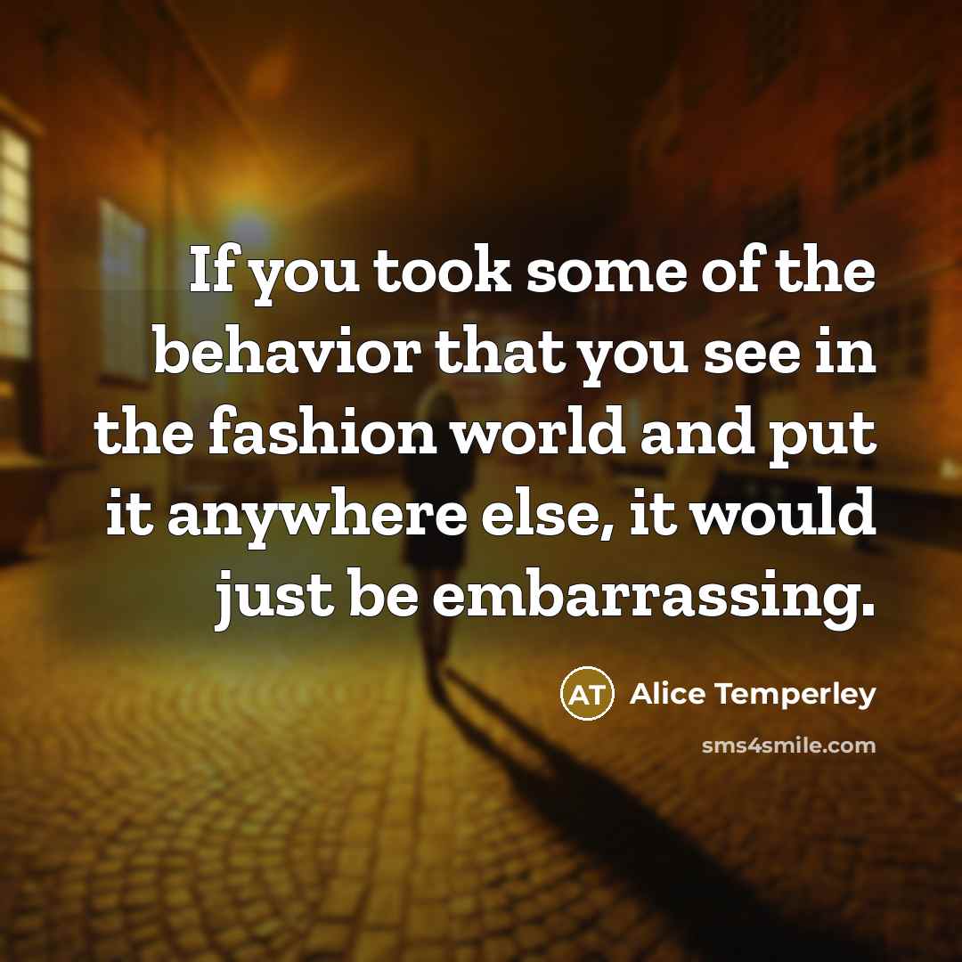“If you took some of the behavior that you see in the fashion world and put it anywhere else, it would just be embarrassing.” quote by Alice Temperley