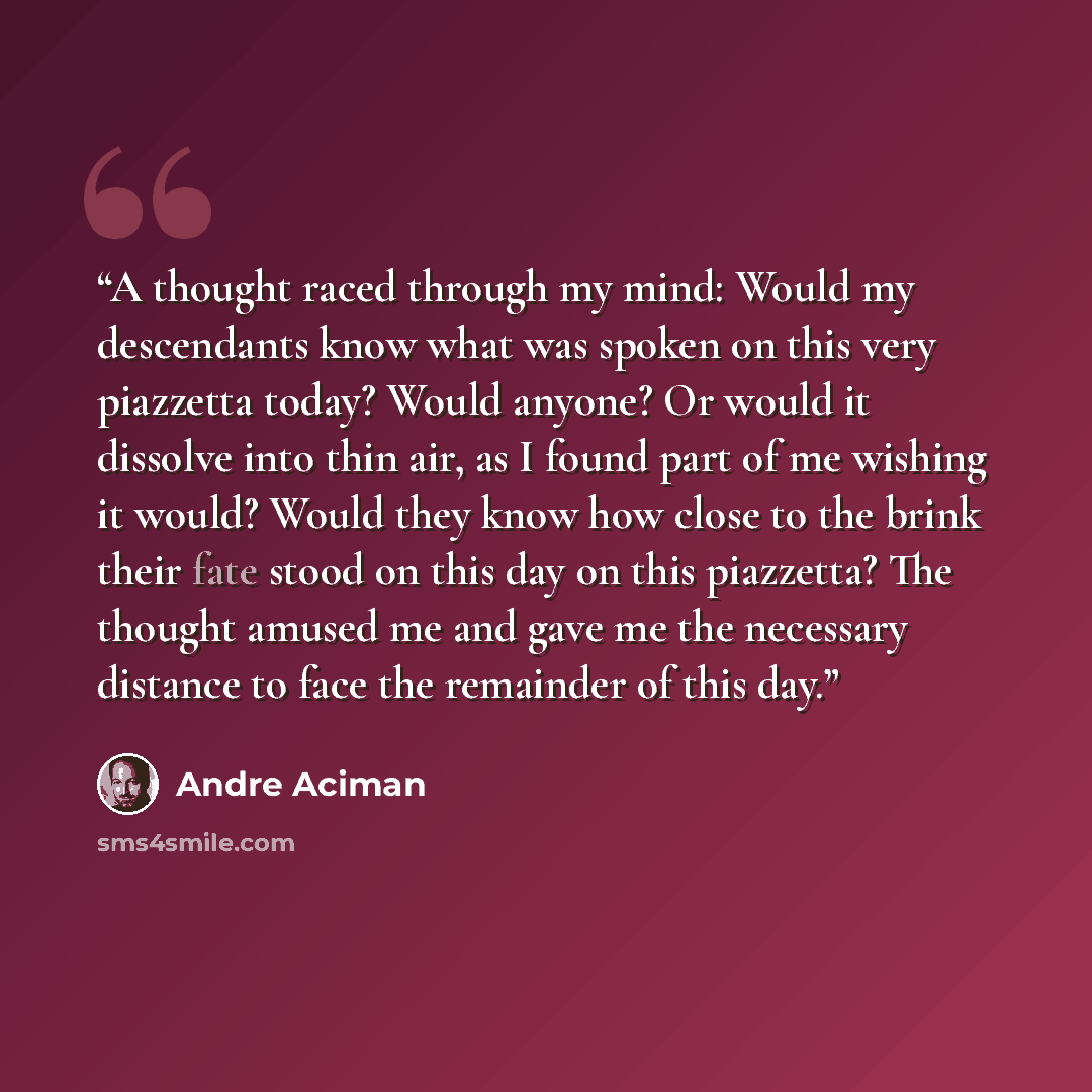“A thought raced through my mind: Would my descendants know what was spoken on this very piazzetta today? Would anyone? Or would it dissolve into thin air, as I found part of me wishing it would? Would they know how close to the brink their fate stood on this day on this piazzetta? The thought…” quote by André Aciman