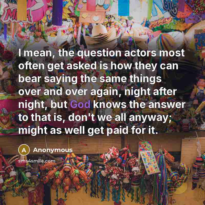 “I mean, the question actors most often get asked is how they can bear saying the same things over and over again, night after night, but God knows the answer to that is, don't we all anyway; might as well get paid for it.” quote by Anonymous