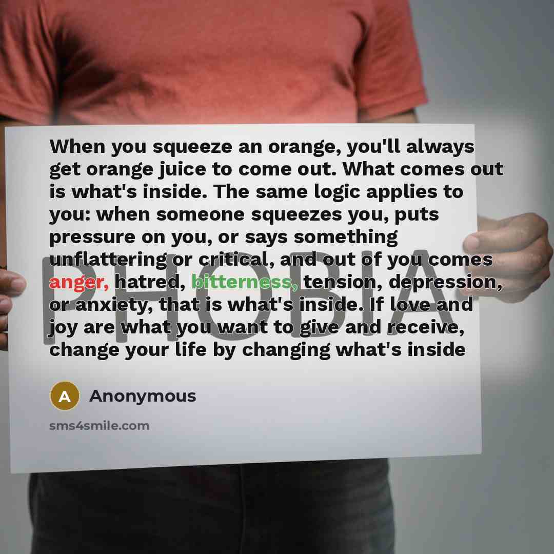 “When you squeeze an orange, you'll always get orange juice to come out. What comes out is what's inside. The same logic applies to you: when someone squeezes you, puts pressure on you, or says something unflattering or critical, and out of you comes anger, hatred, bitterness, tension, depression…” quote by Anonymous