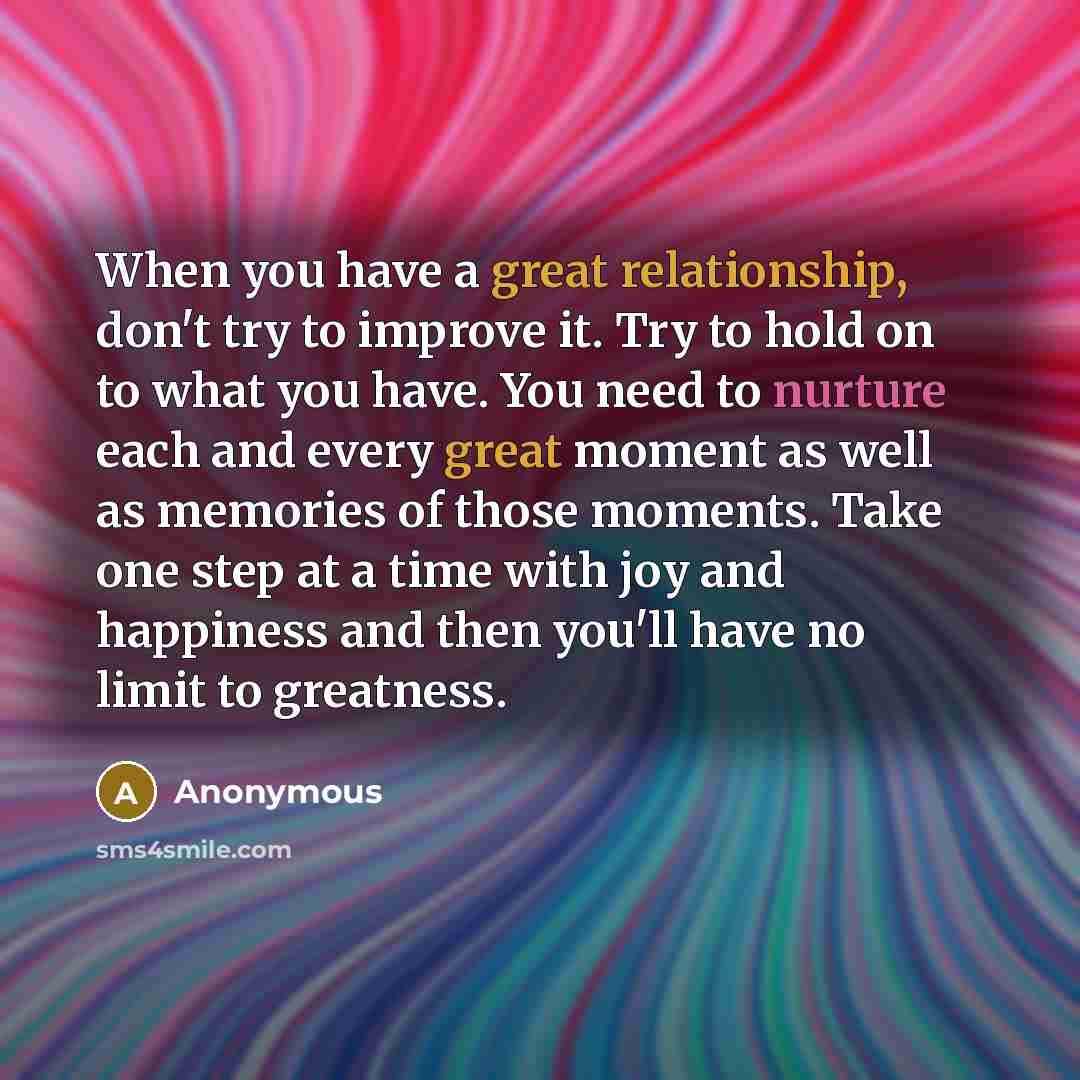 “When you have a great relationship, don't try to improve it. Try to hold on to what you have. You need to nurture each and every great moment as well as memories of those moments. Take one step at a time with joy and happiness and then you'll have no limit to greatness.” quote by Anonymous