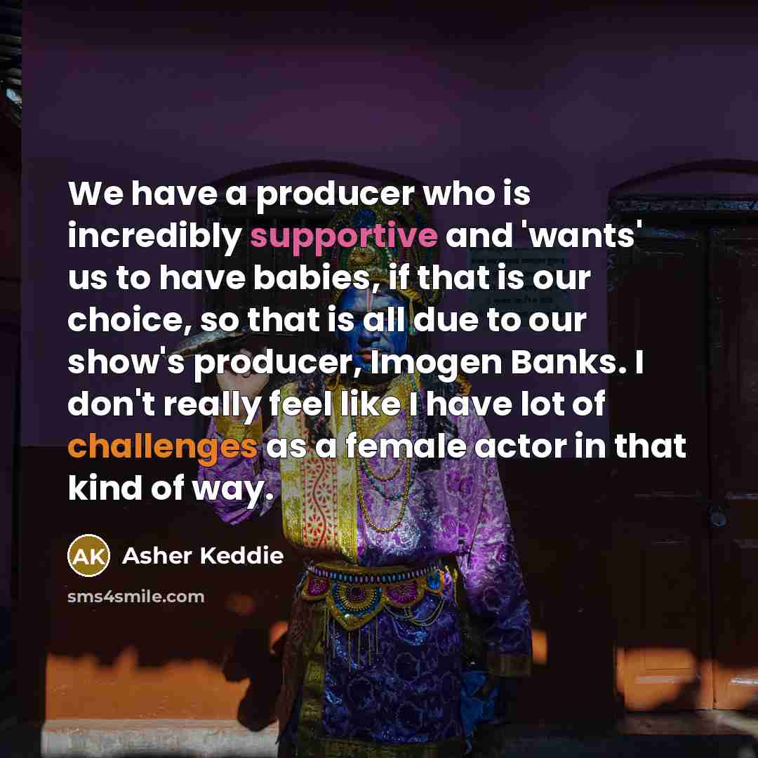 “We have a producer who is incredibly supportive and 'wants' us to have babies, if that is our choice, so that is all due to our show's producer, Imogen Banks. I don't really feel like I have lot of challenges as a female actor in that kind of way.” quote by Asher Keddie