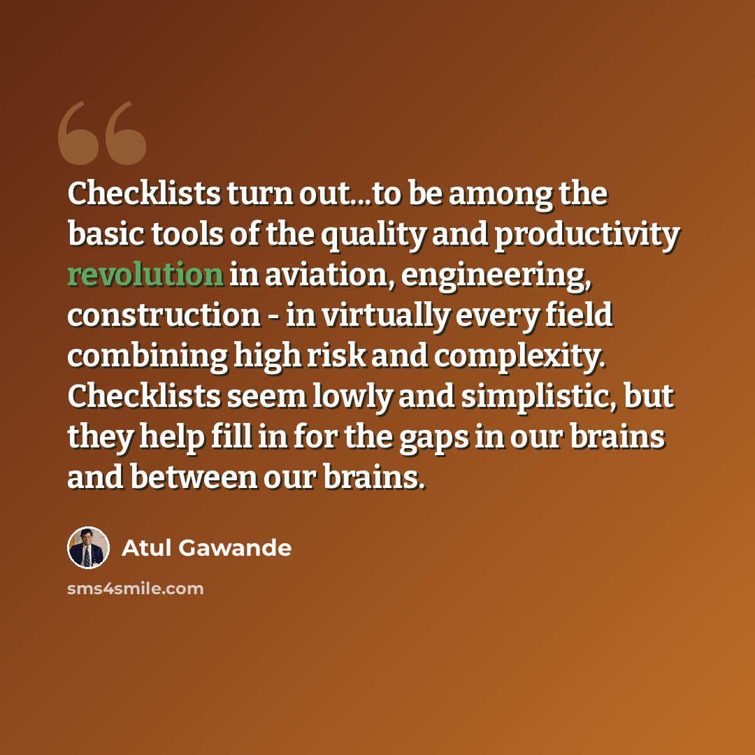 “Checklists turn out...to be among the basic tools of the quality and productivity revolution in aviation, engineering, construction - in virtually every field combining high risk and complexity. Checklists seem lowly and simplistic, but they help fill in for the gaps in our brains and between our…” quote by Atul Gawande