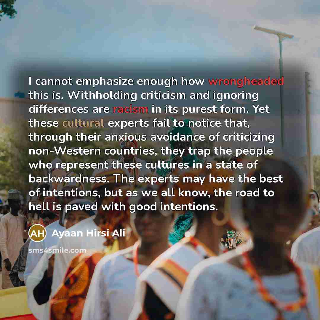“I cannot emphasize enough how wrongheaded this is. Withholding criticism and ignoring differences are racism in its purest form. Yet these cultural experts fail to notice that, through their anxious avoidance of criticizing non-Western countries, they trap the people who represent these cultures…” quote by Ayaan Hirsi Ali