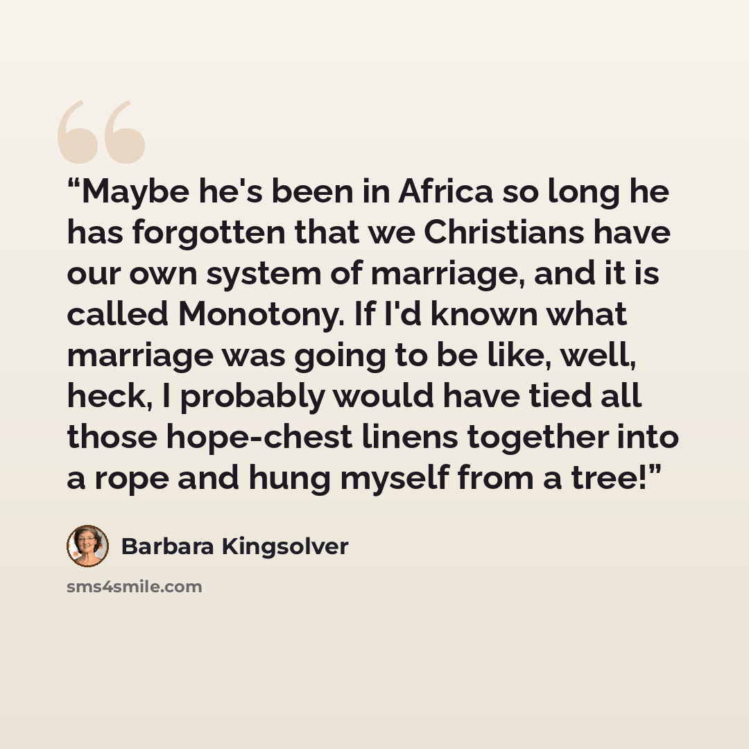 “Maybe he's been in Africa so long he has forgotten that we Christians have our own system of marriage, and it is called Monotony. If I'd known what marriage was going to be like, well, heck, I probably would have tied all those hope-chest linens together into a rope and hung myself from a tree!” quote by Barbara Kingsolver