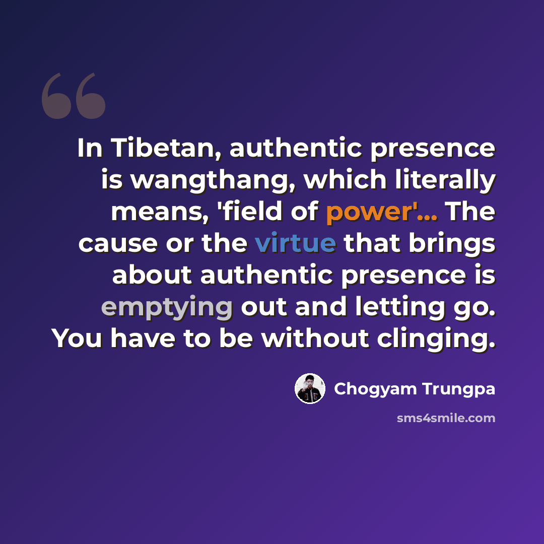 “In Tibetan, authentic presence is wangthang, which literally means, 'field of power'... The cause or the virtue that brings about authentic presence is emptying out and letting go. You have to be without clinging.” quote by Chogyam Trungpa
