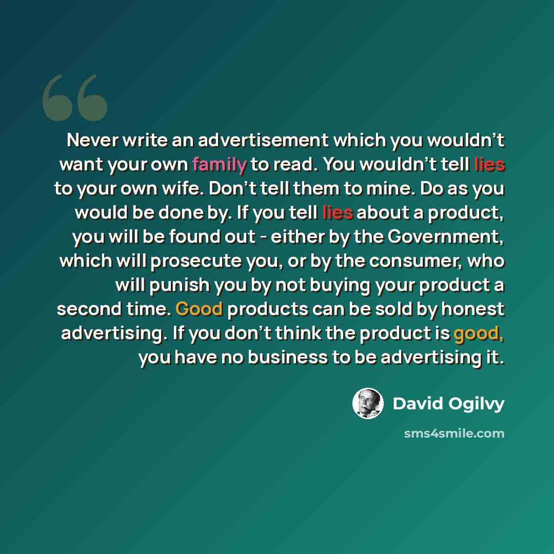 “Never write an advertisement which you wouldn't want your own family to read. You wouldn't tell lies to your own wife. Don't tell them to mine. Do as you would be done by. If you tell lies about a product, you will be found out - either by the Government, which will prosecute you, or by the…” quote by David Ogilvy