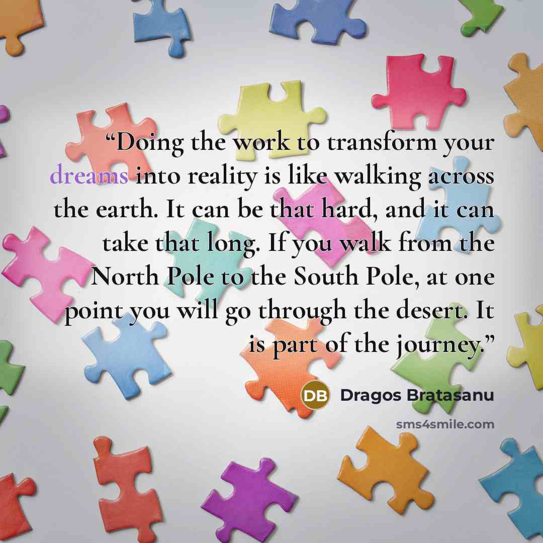“Doing the work to transform your dreams into reality is like walking across the earth. It can be that hard, and it can take that long. If you walk from the North Pole to the South Pole, at one point you will go through the desert. It is part of the journey.” quote by Dragos Bratasanu