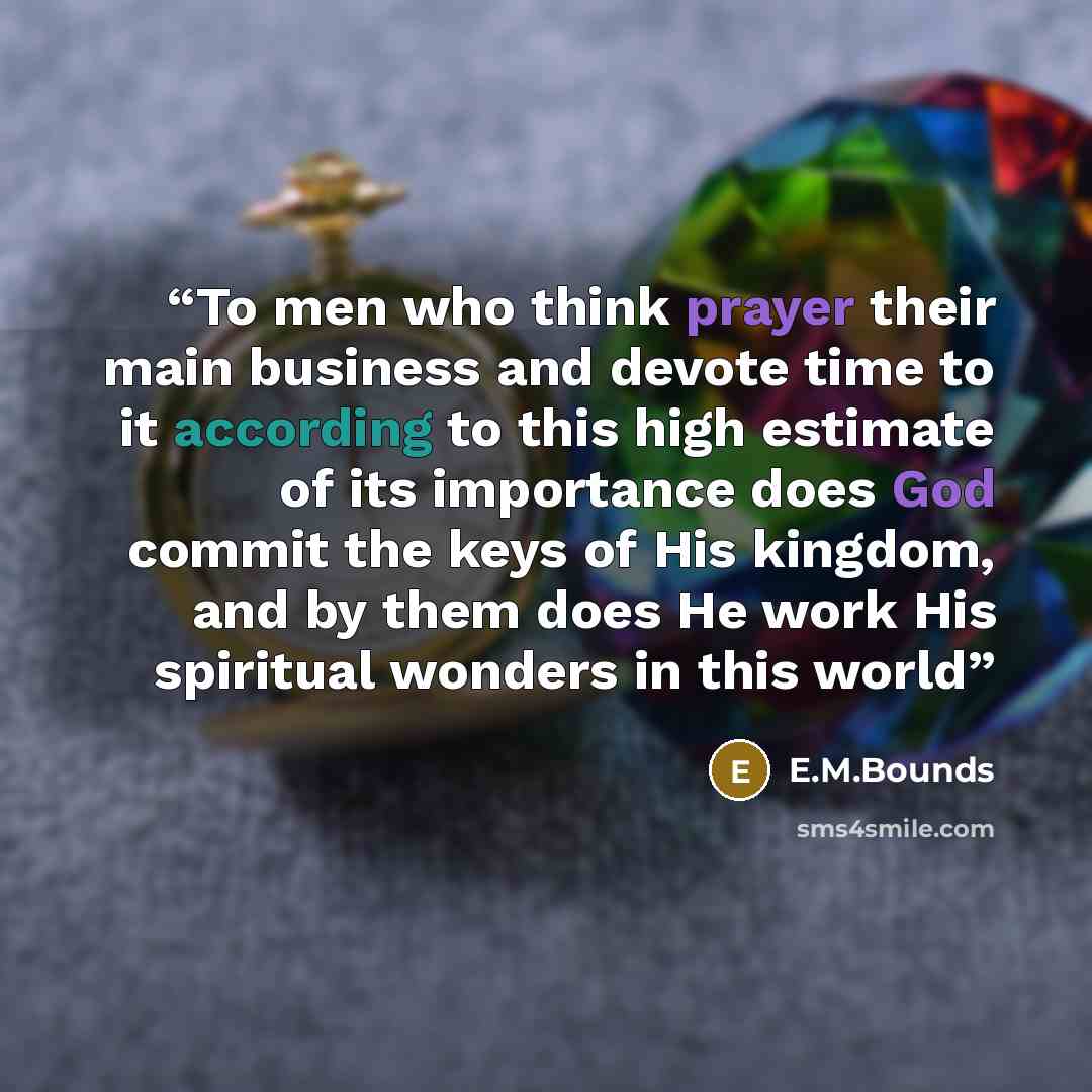 “To men who think prayer their main business and devote time to it according to this high estimate of its importance does God commit the keys of His kingdom, and by them does He work His spiritual wonders in this world” quote by E.M.Bounds