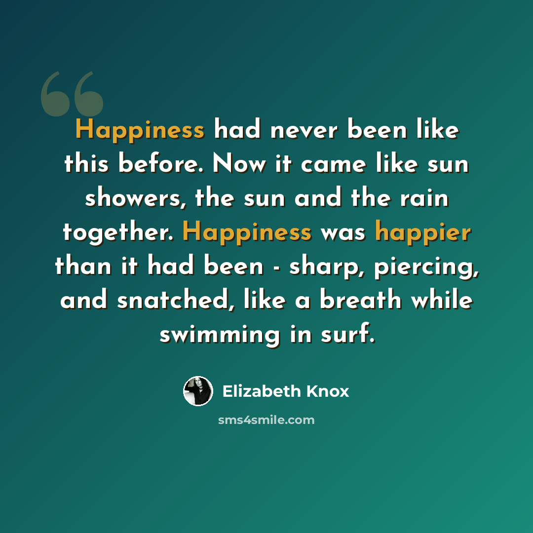 “Happiness had never been like this before. Now it came like sun showers, the sun and the rain together. Happiness was happier than it had been - sharp, piercing, and snatched, like a breath while swimming in surf.” quote by Elizabeth Knox