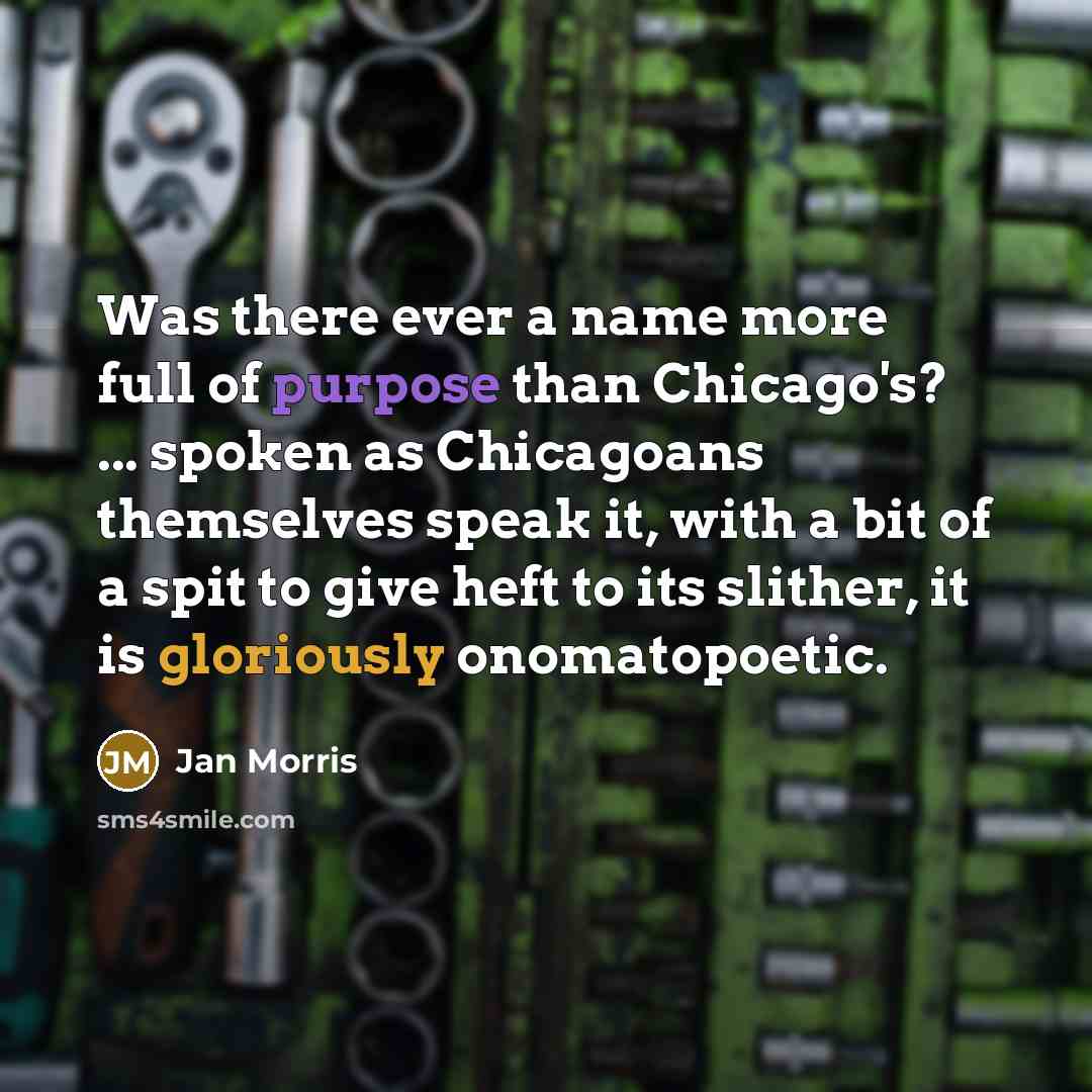 “Was there ever a name more full of purpose than Chicago's? ... spoken as Chicagoans themselves speak it, with a bit of a spit to give heft to its slither, it is gloriously onomatopoetic.” quote by Jan Morris