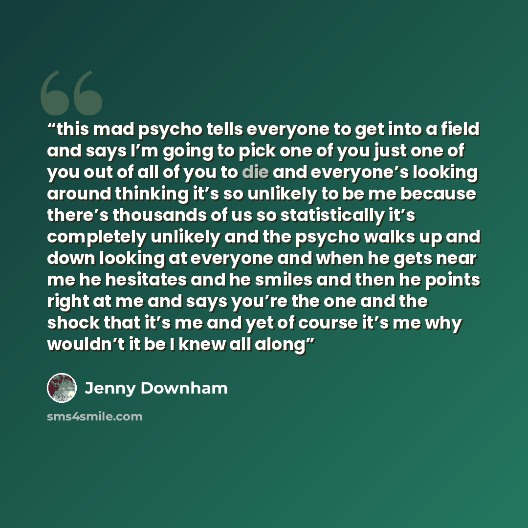 “this mad psycho tells everyone to get into a field and says I’m going to pick one of you just one of you out of all of you to die and everyone’s looking around thinking it’s so unlikely to be me because there’s thousands of us so statistically it’s completely unlikely and the psycho walks up and…” quote by Jenny Downham