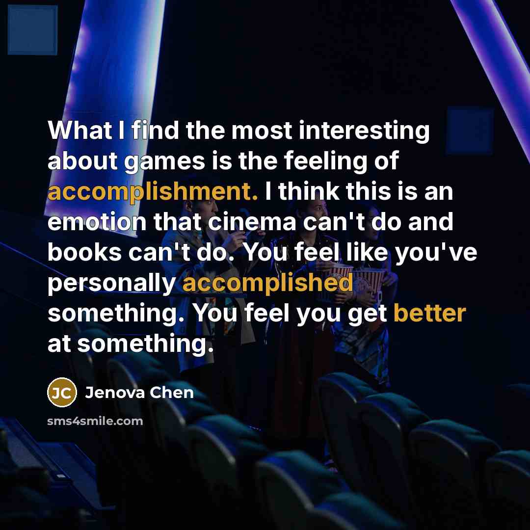 “What I find the most interesting about games is the feeling of accomplishment. I think this is an emotion that cinema can't do and books can't do. You feel like you've personally accomplished something. You feel you get better at something.” quote by Jenova Chen