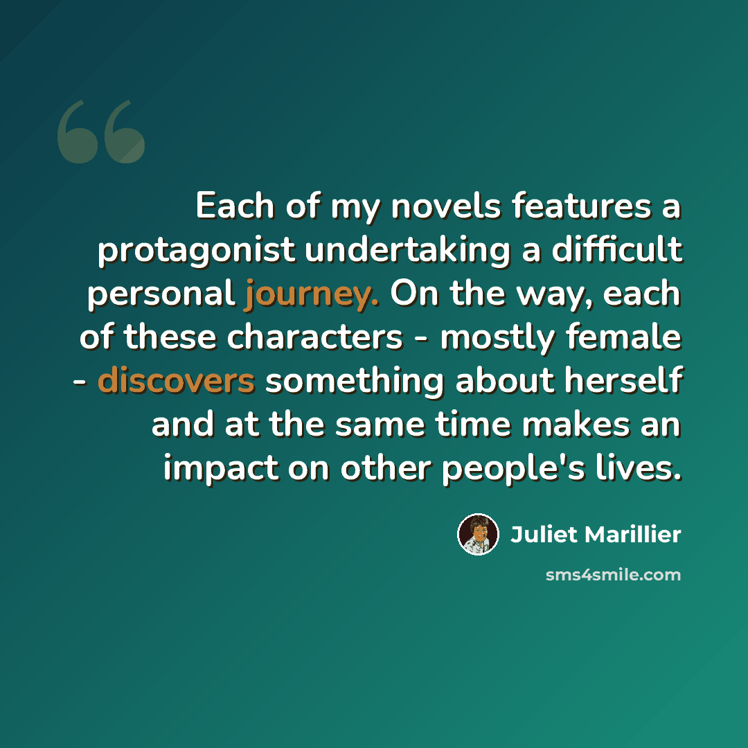 “Each of my novels features a protagonist undertaking a difficult personal journey. On the way, each of these characters - mostly female - discovers something about herself and at the same time makes an impact on other people's lives.” quote by Juliet Marillier