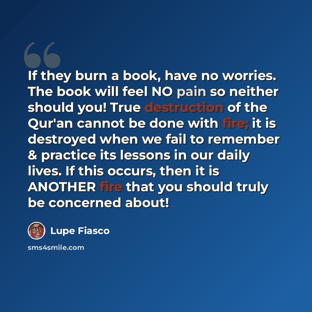 “If they burn a book, have no worries. The book will feel NO pain so neither should you! True destruction of the Qur'an cannot be done with fire; it is destroyed when we fail to remember & practice its lessons in our daily lives. If this occurs, then it is ANOTHER fire that you should truly be…” quote by Lupe Fiasco