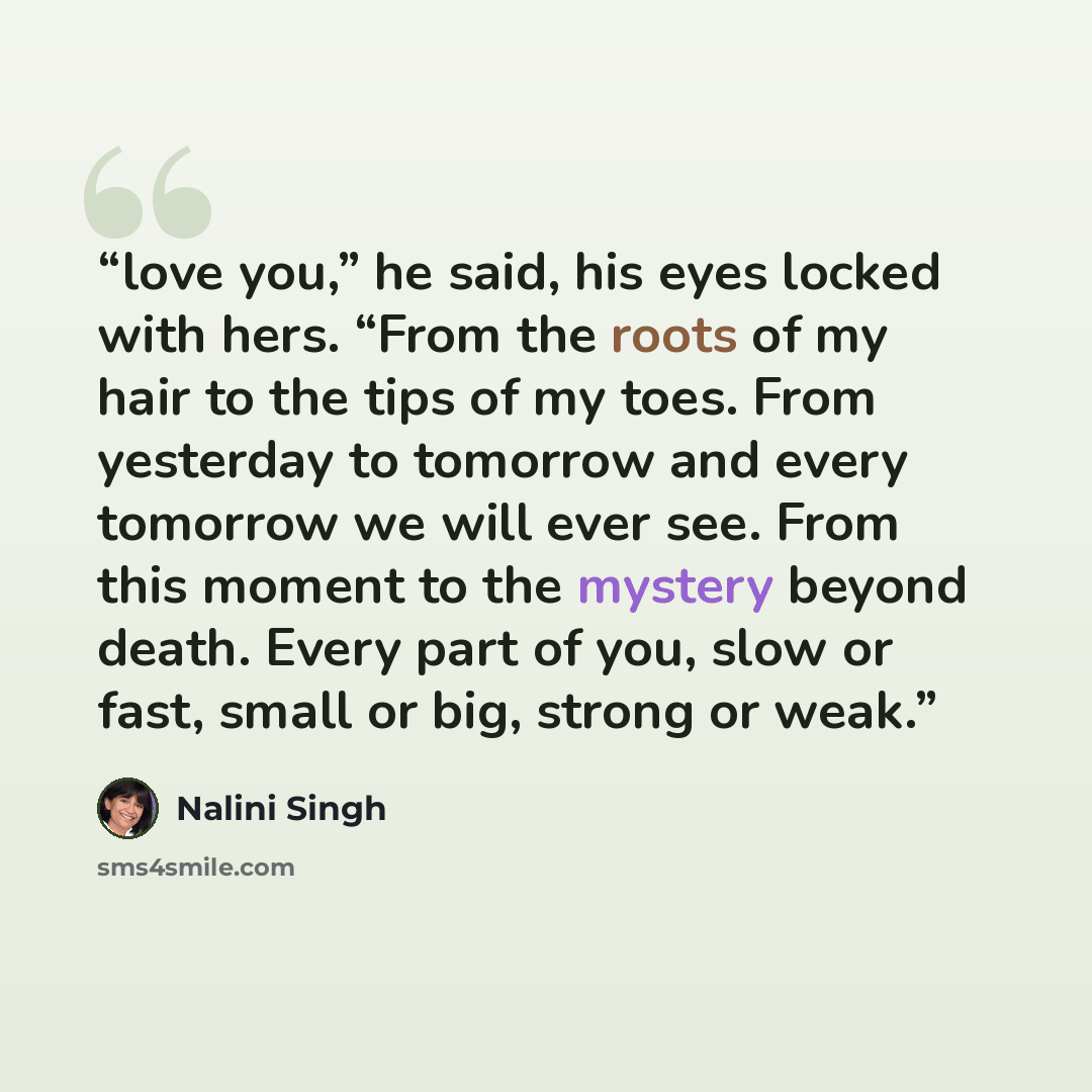 “love you,” he said, his eyes locked with hers. “From the roots of my hair to the tips of my toes. From yesterday to tomorrow and every tomorrow we will ever see. From this moment to the mystery beyond death. Every part of you, slow or fast, small or big, strong or weak.” quote by Nalini Singh