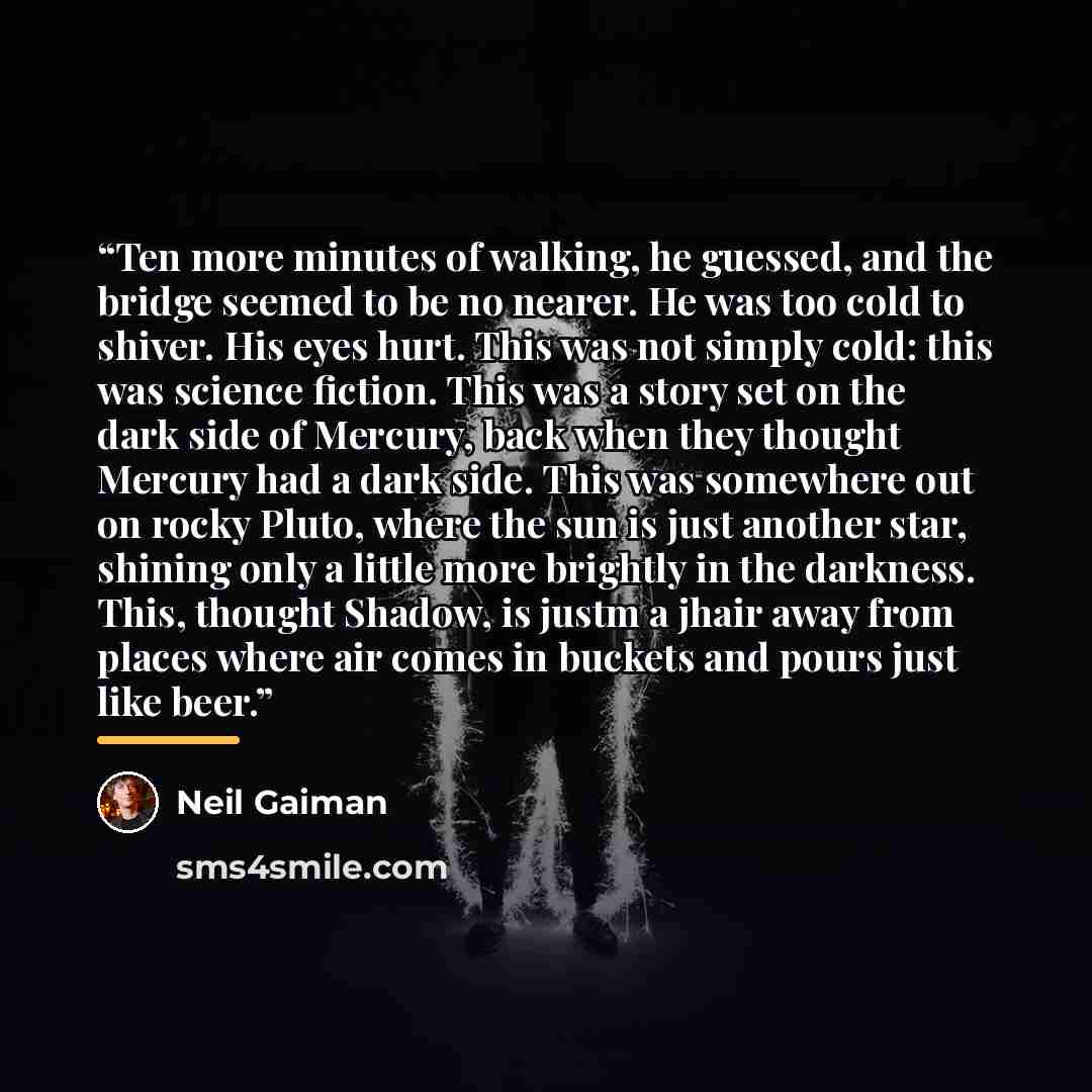 “Ten more minutes of walking, he guessed, and the bridge seemed to be no nearer. He was too cold to shiver. His eyes hurt. This was not simply cold: this was science fiction. This was a story set on the dark side of Mercury, back when they thought Mercury had a dark side. This was somewhere out on…” quote by Neil Gaiman