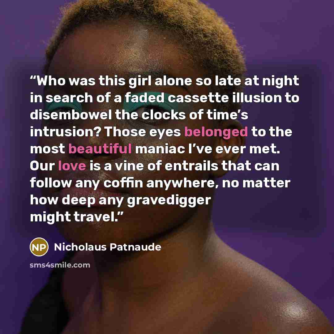 “Who was this girl alone so late at night in search of a faded cassette illusion to disembowel the clocks of time’s intrusion? Those eyes belonged to the most beautiful maniac I’ve ever met. Our love is a vine of entrails that can follow any coffin anywhere, no matter how deep any gravedigger might…” quote by Nicholaus Patnaude
