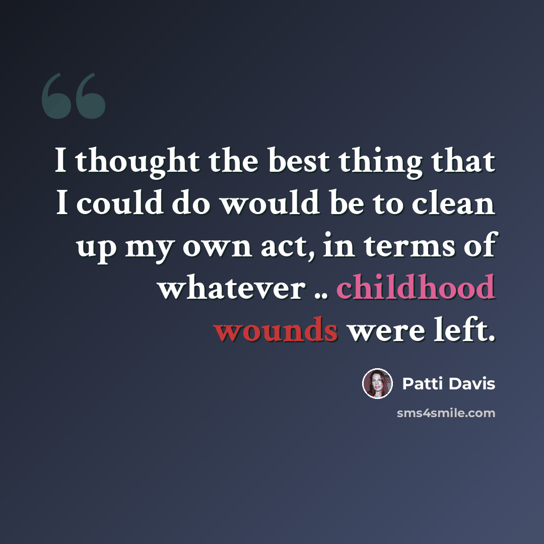 “I thought the best thing that I could do would be to clean up my own act, in terms of whatever .. childhood wounds were left.” quote by Patti Davis
