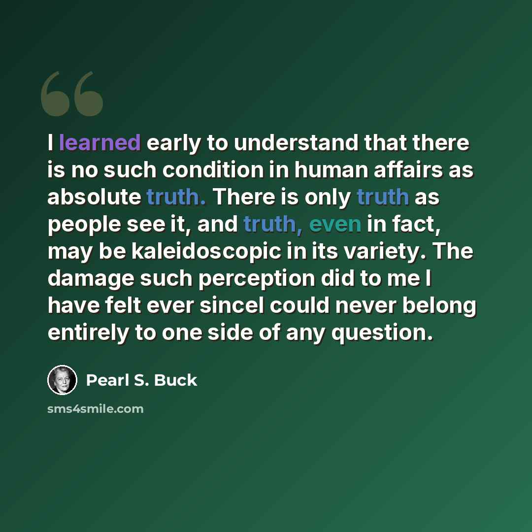 “I learned early to understand that there is no such condition in human affairs as absolute truth. There is only truth as people see it, and truth, even in fact, may be kaleidoscopic in its variety. The damage such perception did to me I have felt ever sinceI could never belong entirely to one side…” quote by Pearl S. Buck
