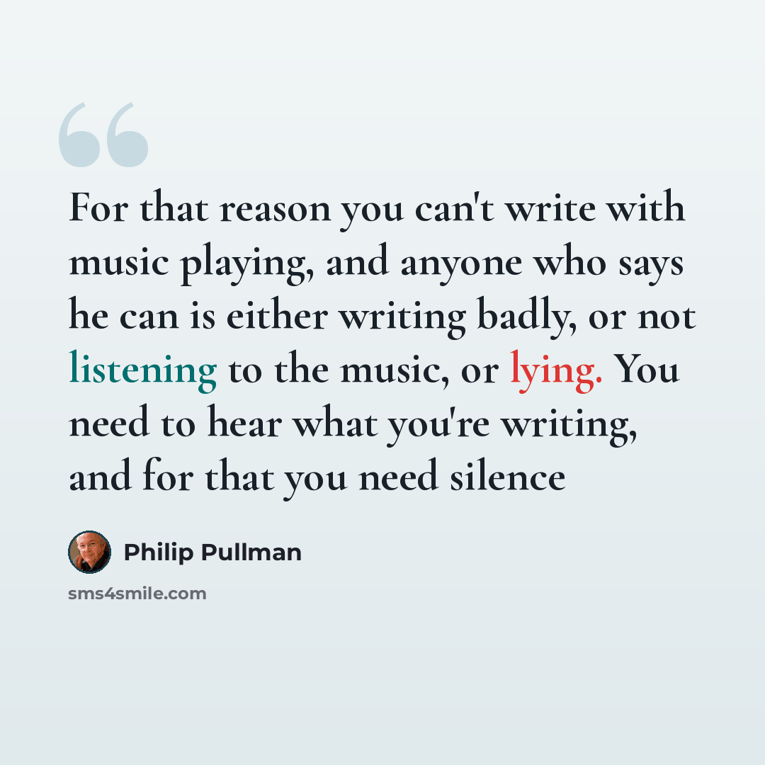 “For that reason you can't write with music playing, and anyone who says he can is either writing badly, or not listening to the music, or lying. You need to hear what you're writing, and for that you need silence” quote by Philip Pullman