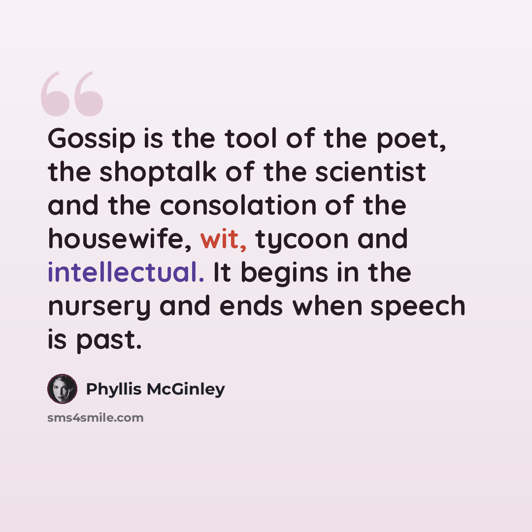 “Gossip is the tool of the poet, the shoptalk of the scientist and the consolation of the housewife, wit, tycoon and intellectual. It begins in the nursery and ends when speech is past.” quote by Phyllis McGinley