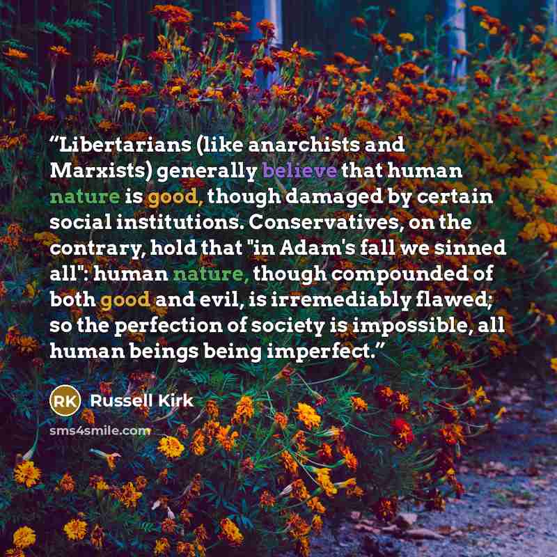 “Libertarians (like anarchists and Marxists) generally believe that human nature is good, though damaged by certain social institutions. Conservatives, on the contrary, hold that "in Adam's fall we sinned all": human nature, though compounded of both good and evil, is irremediably flawed; so the…” quote by Russell Kirk