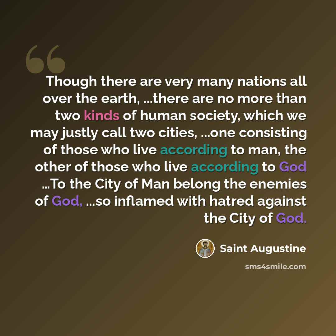 “Though there are very many nations all over the earth, ...there are no more than two kinds of human society, which we may justly call two cities, ...one consisting of those who live according to man, the other of those who live according to God …To the City of Man belong the enemies of God, ...so…” quote by Saint Augustine